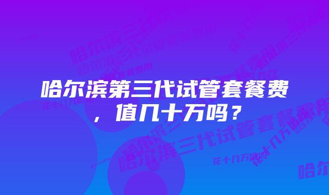 哈尔滨第三代试管套餐费，值几十万吗？