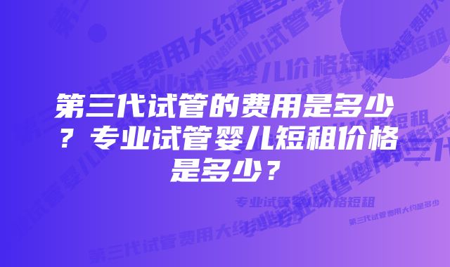 第三代试管的费用是多少？专业试管婴儿短租价格是多少？