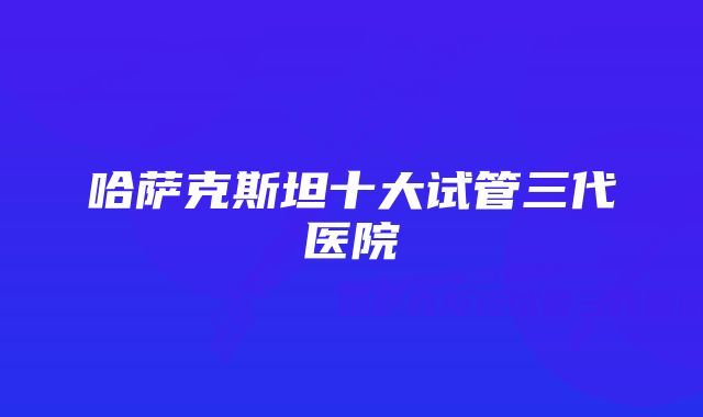 哈萨克斯坦十大试管三代医院