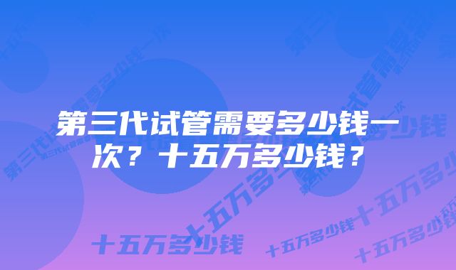 第三代试管需要多少钱一次？十五万多少钱？