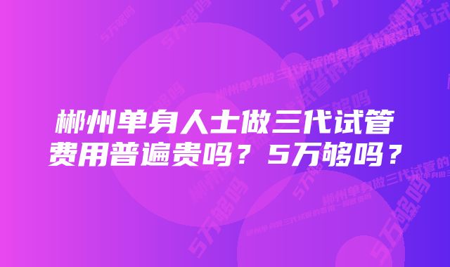 郴州单身人士做三代试管费用普遍贵吗？5万够吗？