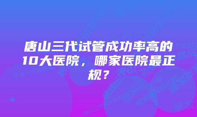 唐山三代试管成功率高的10大医院，哪家医院最正规？