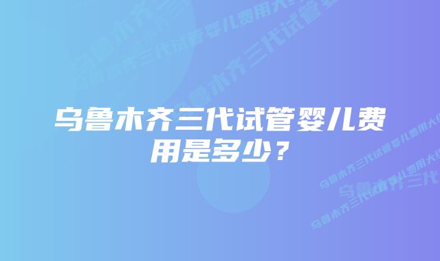 乌鲁木齐三代试管婴儿费用是多少？