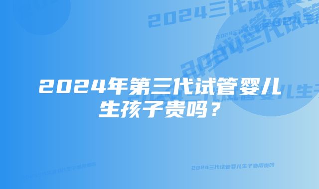 2024年第三代试管婴儿生孩子贵吗？