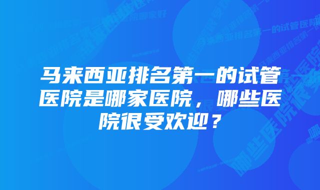 马来西亚排名第一的试管医院是哪家医院，哪些医院很受欢迎？