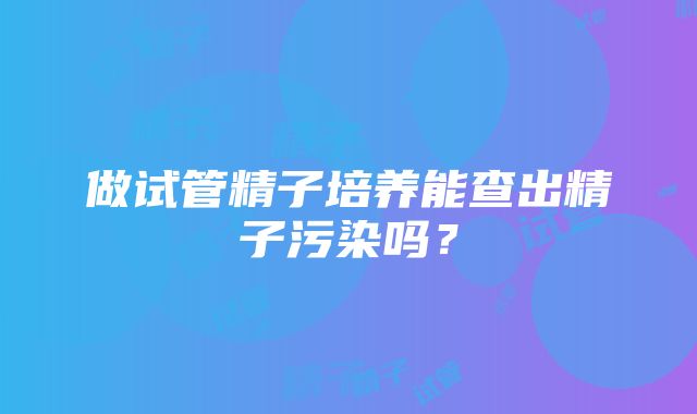 做试管精子培养能查出精子污染吗？