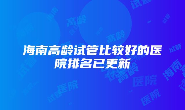 海南高龄试管比较好的医院排名已更新