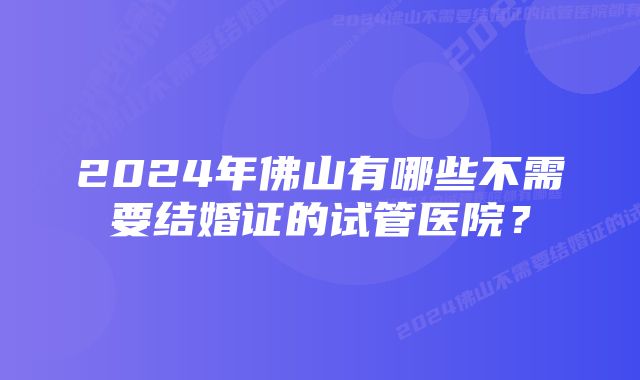 2024年佛山有哪些不需要结婚证的试管医院？