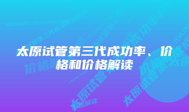 太原试管第三代成功率、价格和价格解读