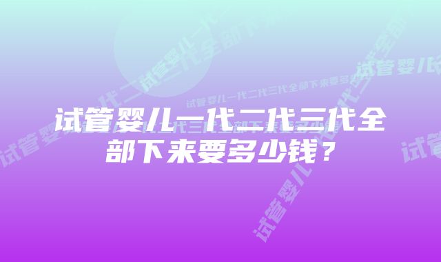 试管婴儿一代二代三代全部下来要多少钱？