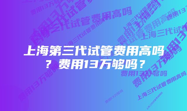 上海第三代试管费用高吗？费用13万够吗？