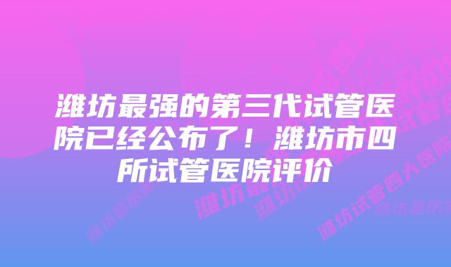 潍坊最强的第三代试管医院已经公布了！潍坊市四所试管医院评价