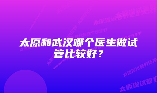 太原和武汉哪个医生做试管比较好？