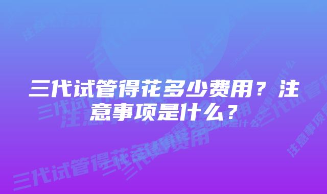 三代试管得花多少费用？注意事项是什么？