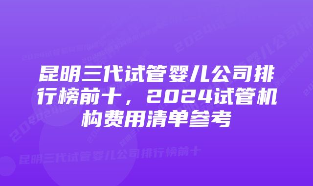 昆明三代试管婴儿公司排行榜前十，2024试管机构费用清单参考