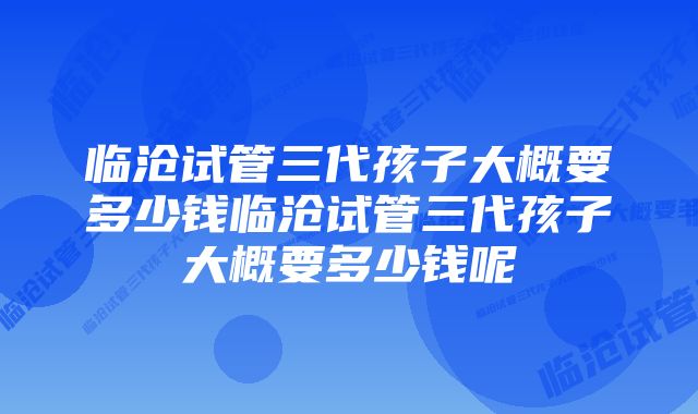 临沧试管三代孩子大概要多少钱临沧试管三代孩子大概要多少钱呢