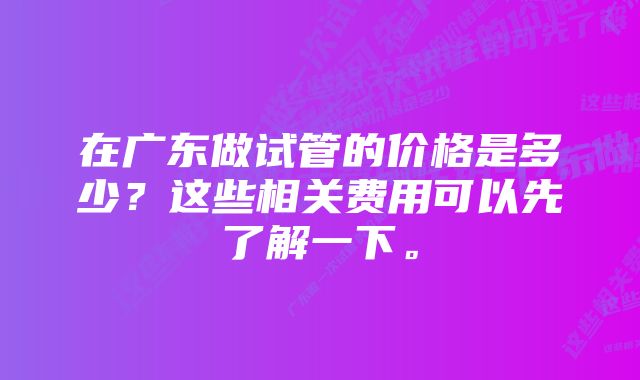 在广东做试管的价格是多少？这些相关费用可以先了解一下。