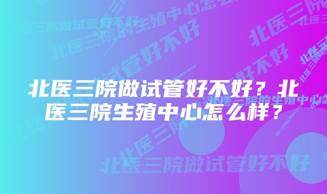 北医三院做试管好不好？北医三院生殖中心怎么样？