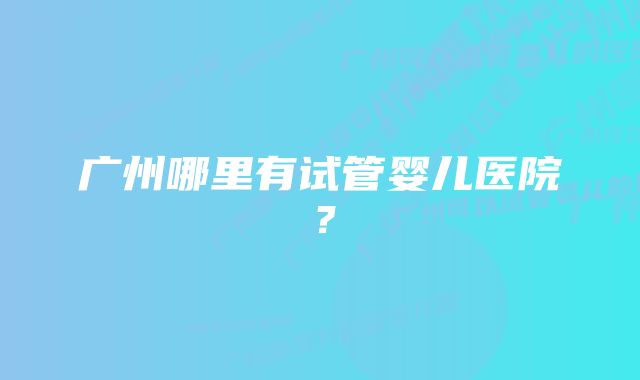 广州哪里有试管婴儿医院？