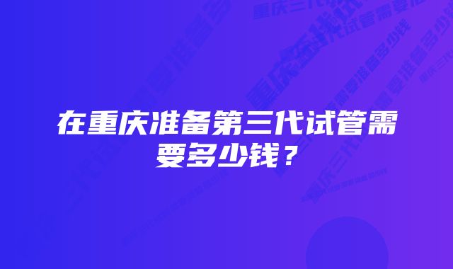 在重庆准备第三代试管需要多少钱？