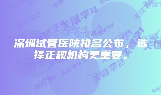 深圳试管医院排名公布，选择正规机构更重要。