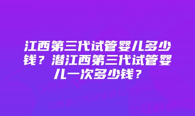 江西第三代试管婴儿多少钱？潜江西第三代试管婴儿一次多少钱？