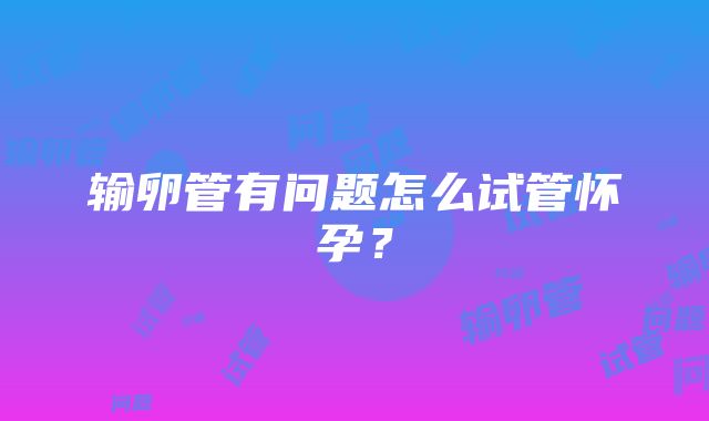 输卵管有问题怎么试管怀孕？