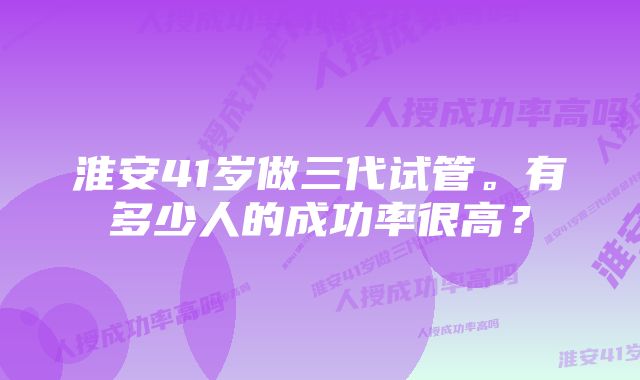 淮安41岁做三代试管。有多少人的成功率很高？