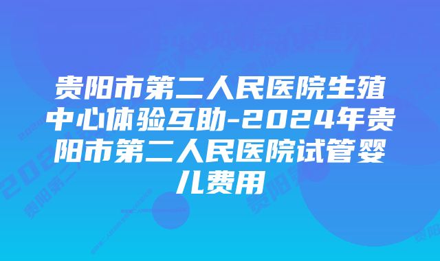 贵阳市第二人民医院生殖中心体验互助-2024年贵阳市第二人民医院试管婴儿费用