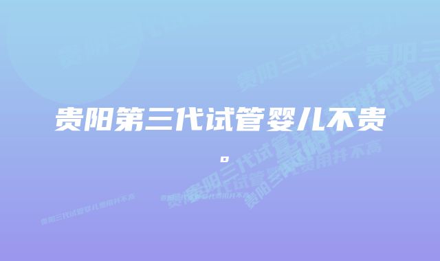 贵阳第三代试管婴儿不贵。