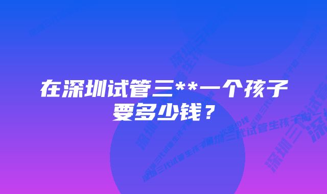 在深圳试管三**一个孩子要多少钱？