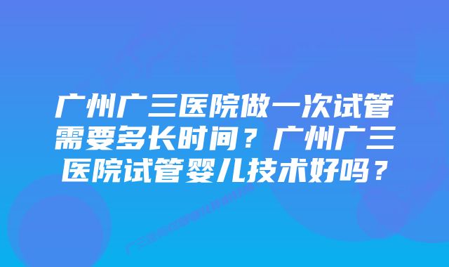 广州广三医院做一次试管需要多长时间？广州广三医院试管婴儿技术好吗？