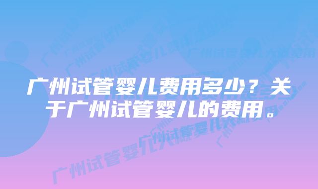 广州试管婴儿费用多少？关于广州试管婴儿的费用。