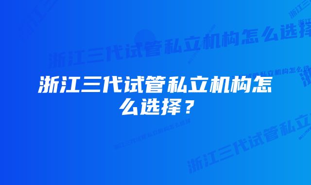 浙江三代试管私立机构怎么选择？