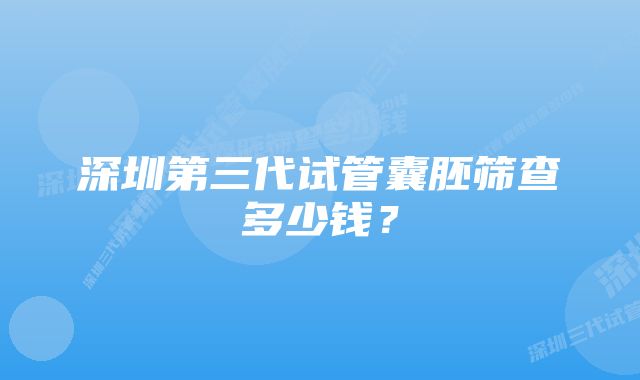 深圳第三代试管囊胚筛查多少钱？