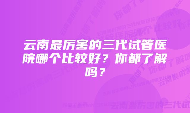 云南最厉害的三代试管医院哪个比较好？你都了解吗？