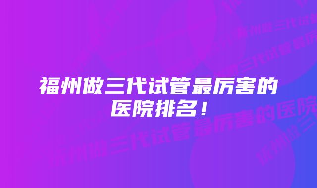 福州做三代试管最厉害的医院排名！