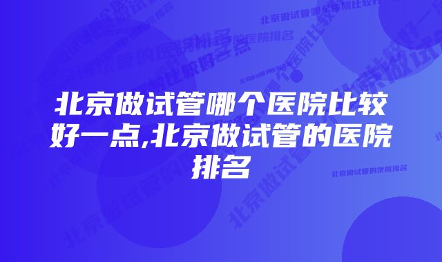 北京做试管哪个医院比较好一点,北京做试管的医院排名