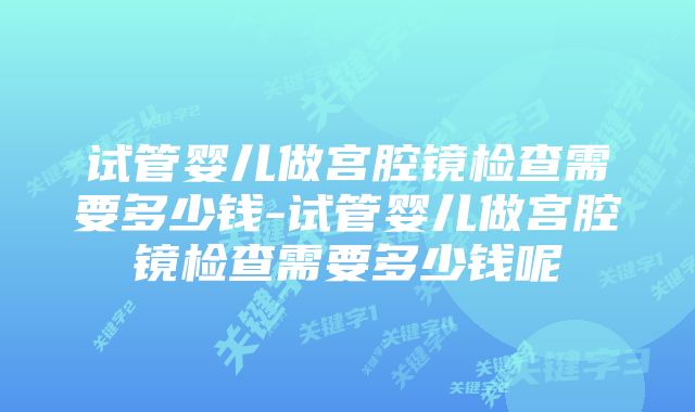 试管婴儿做宫腔镜检查需要多少钱-试管婴儿做宫腔镜检查需要多少钱呢