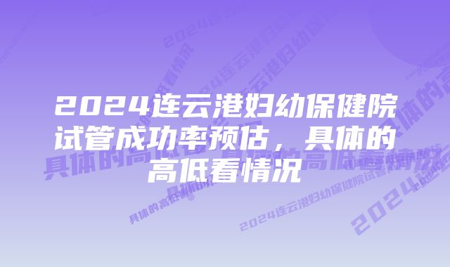 2024连云港妇幼保健院试管成功率预估，具体的高低看情况