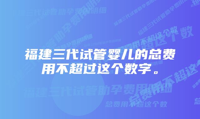 福建三代试管婴儿的总费用不超过这个数字。