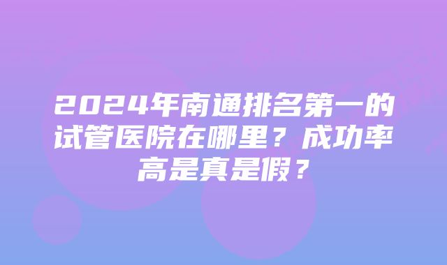 2024年南通排名第一的试管医院在哪里？成功率高是真是假？