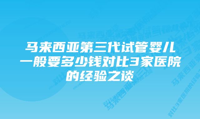 马来西亚第三代试管婴儿一般要多少钱对比3家医院的经验之谈