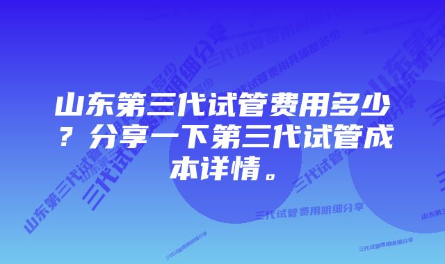 山东第三代试管费用多少？分享一下第三代试管成本详情。