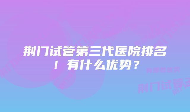 荆门试管第三代医院排名！有什么优势？