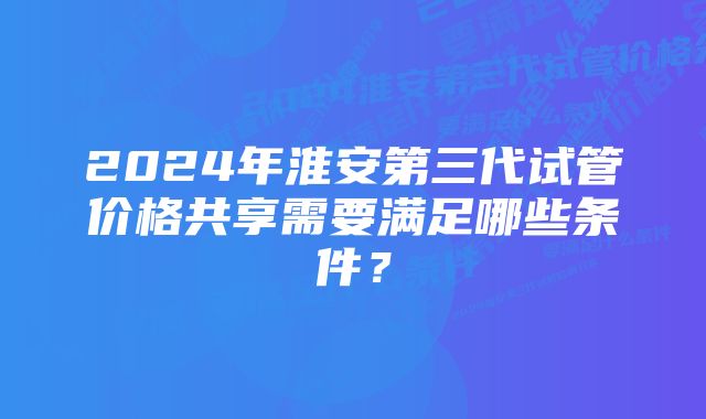 2024年淮安第三代试管价格共享需要满足哪些条件？