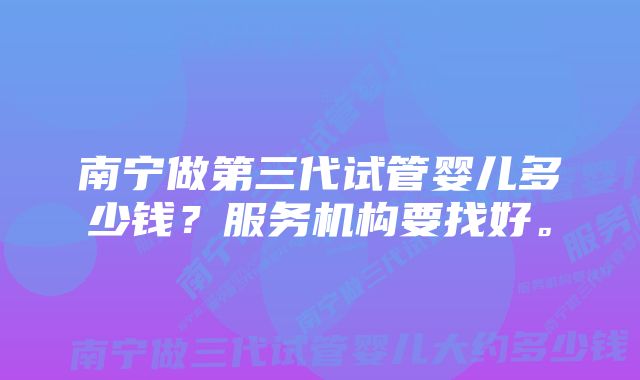 南宁做第三代试管婴儿多少钱？服务机构要找好。