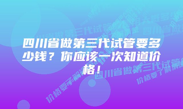 四川省做第三代试管要多少钱？你应该一次知道价格！