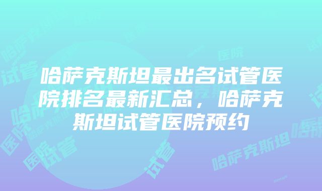 哈萨克斯坦最出名试管医院排名最新汇总，哈萨克斯坦试管医院预约