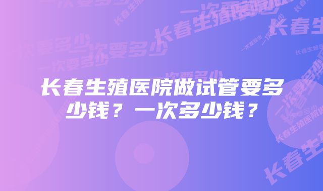 长春生殖医院做试管要多少钱？一次多少钱？